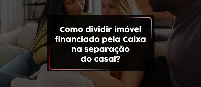 Como dividir imóvel financiado pela Caixa na separação do casal?