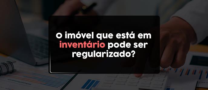 O imóvel que está em inventário pode ser regularizado?