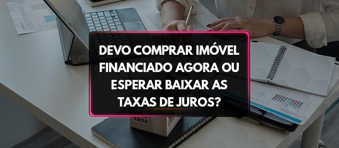 Devo comprar imóvel financiado agora ou esperar baixar as taxas de juros?