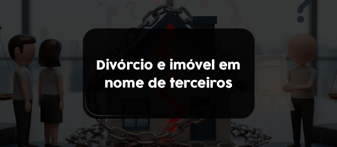 Divórcio e imóvel em nome de terceiros: o que fazer