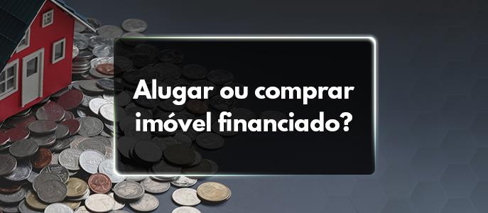 Alugar Imóvel ou comprar imóvel financiado?