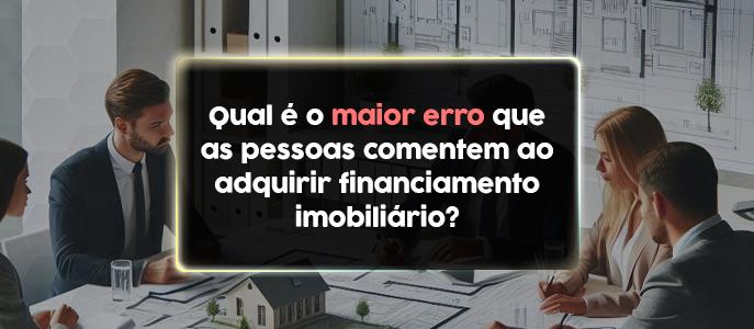 Qual é o maior erro que as pessoas comentem ao adquirir financiamento imobiliário?