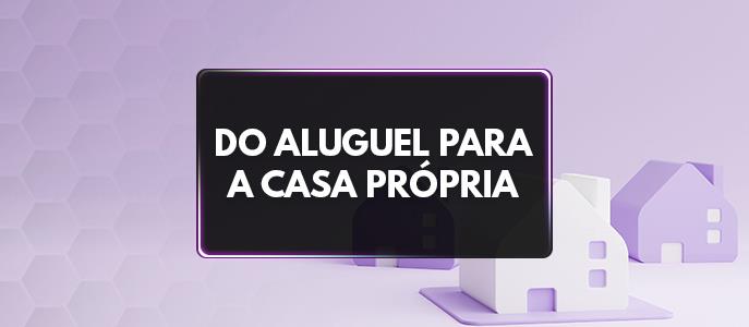 Do aluguel para a casa própria: tudo sobre o financiamento imobiliário