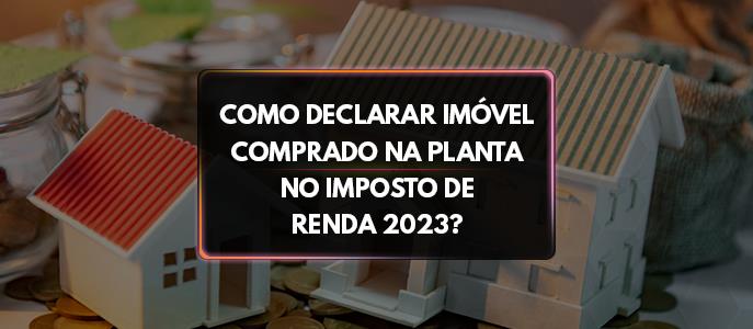 Como declarar imóvel comprado na planta no Imposto de Renda 2023?