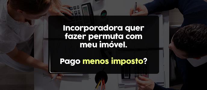 Incorporadora quer fazer permuta com meu imóvel. Pago menos imposto?