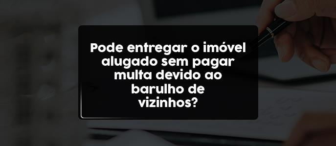 Pode devolver imóvel alugado sem pagar multa devido ao barulho do vizinho?