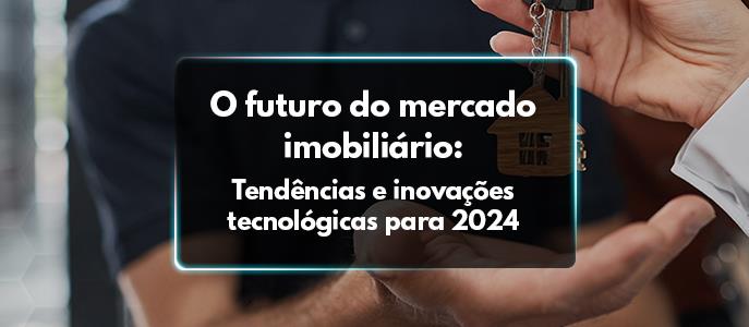 O futuro do mercado imobiliário: tendências e inovações tecnológicas para 2024