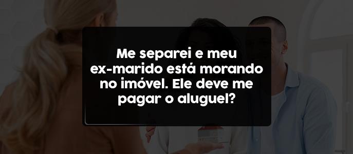 Me separei e meu ex-marido está morando no imóvel. Ele deve me pagar o aluguel?