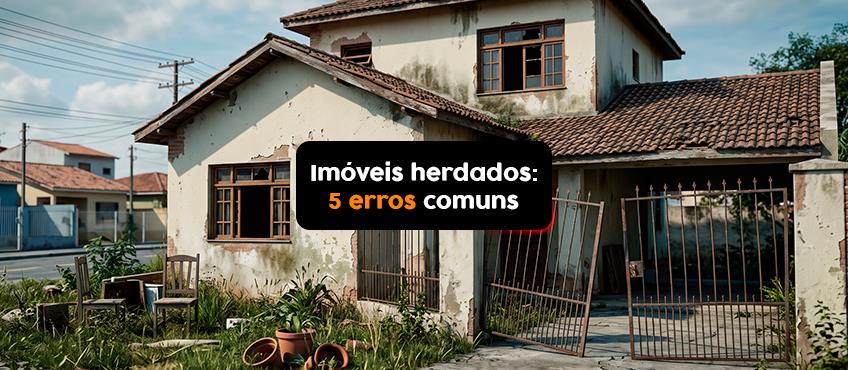 5 erros comuns ao lidar com imóveis herdados e como evitá-los